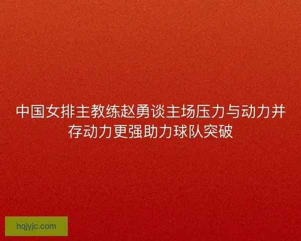 中国女排主教练赵勇谈主场压力与动力并存动力更强助力球队突破