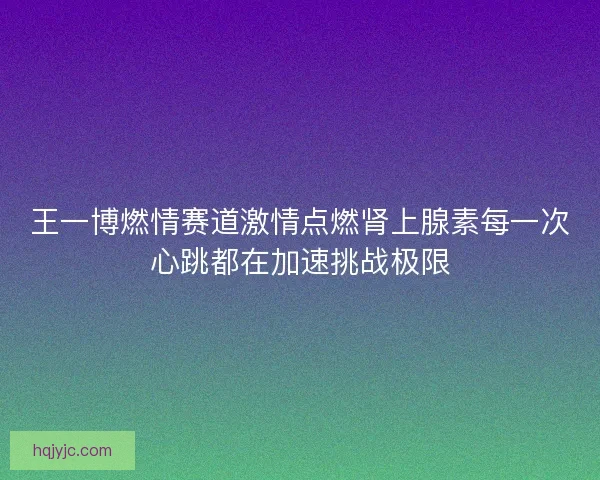 王一博燃情赛道激情点燃肾上腺素每一次心跳都在加速挑战极限